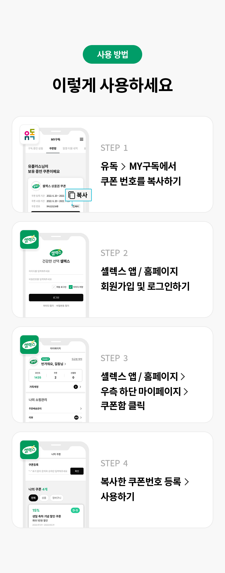 사용 방법 
이렇게 사용하세요 
STEP 1 유독> MY구독에서 쿠폰 번호를 복사하기
STEP 2 셀렉스 앱/홈페이지 회원가입 및 로그인하기
STEP 3 셀렉스 앱/홈페이지 > 우측 하단 마이페이지> 쿠폰함 클릭
STEP 4 복사한 쿠폰번호 등록 > 사용하기